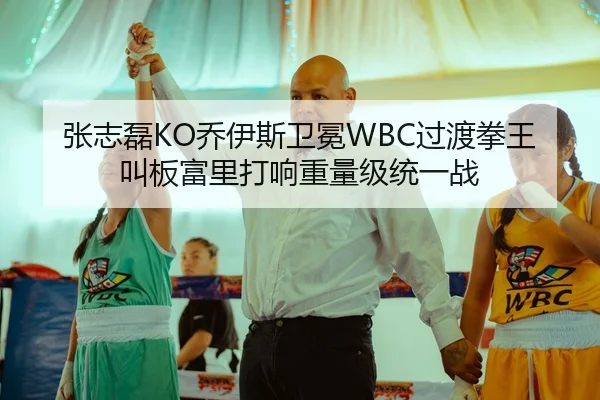 张志磊KO乔伊斯卫冕WBC过渡拳王 叫板富里打响重量级统一战
