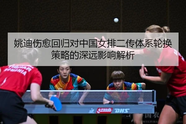 姚迪伤愈回归对中国女排二传体系轮换策略的深远影响解析